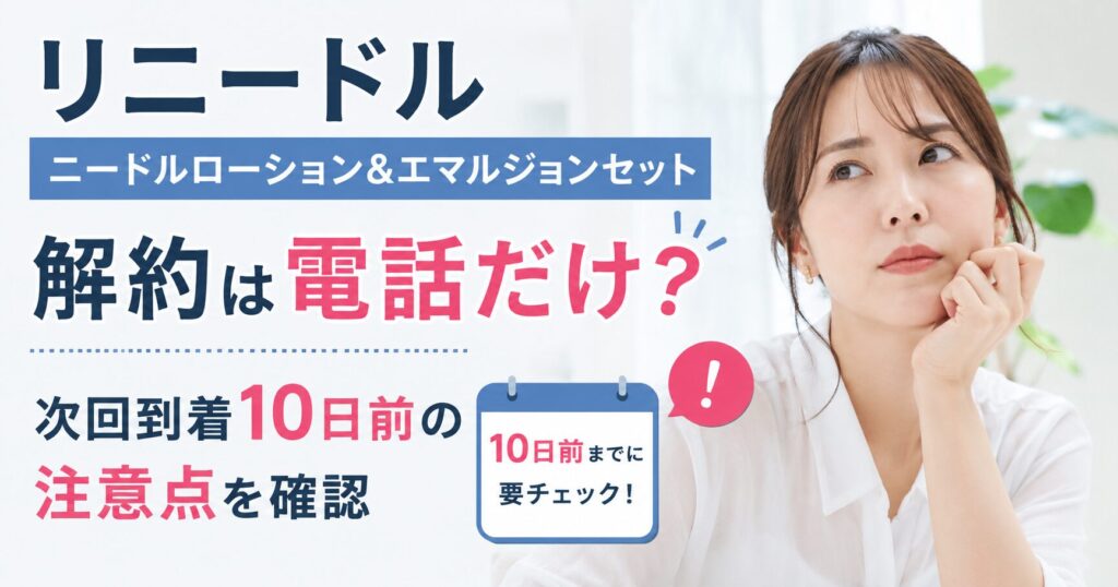 リニードル ニードルローション＆エマルジョンセット解約は電話だけ？ 次回到着10日前の注意点を確認